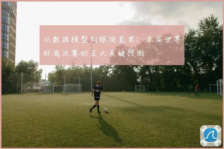 从数据模型到球场直觉：本届世界杯淘汰赛的五大关键预测