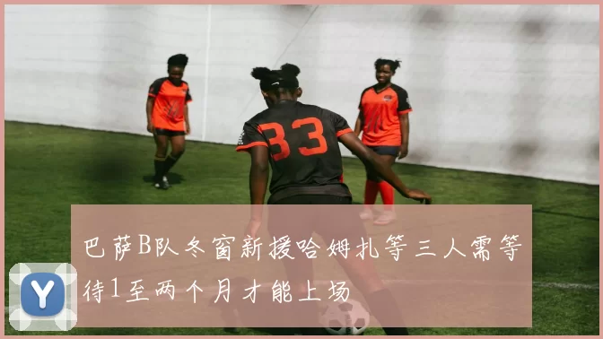 巴萨B队冬窗新援哈姆扎等三人需等待1至两个月才能上场