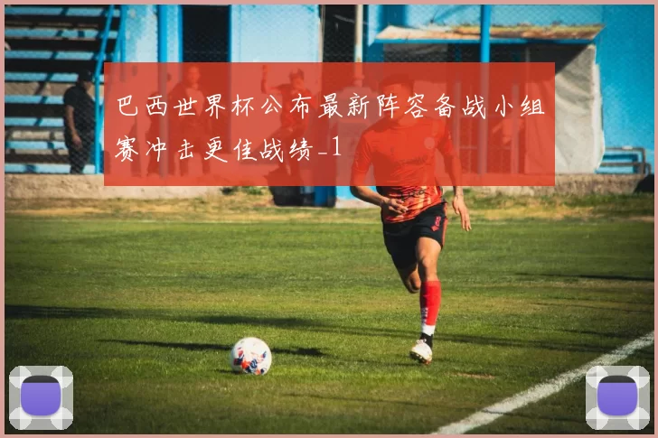 巴西世界杯公布最新阵容备战小组赛冲击更佳战绩_1
