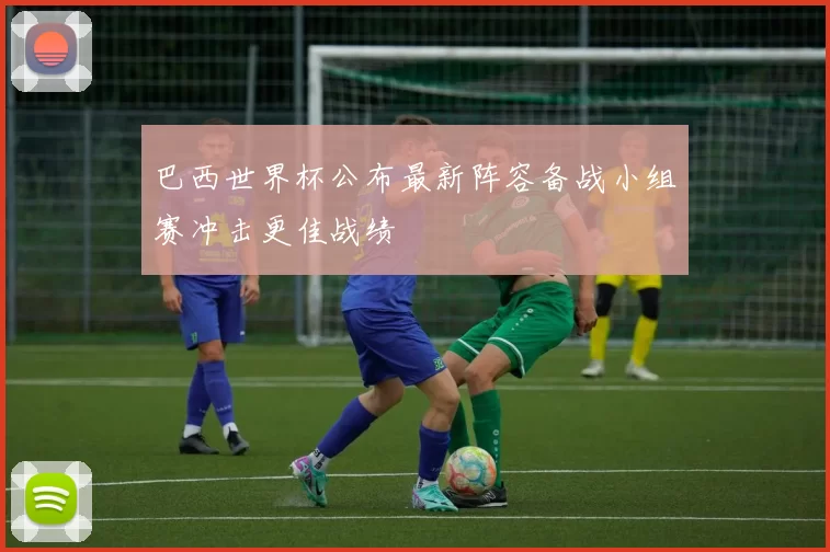 巴西世界杯公布最新阵容备战小组赛冲击更佳战绩
