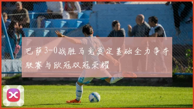 巴萨3-0战胜马竞奠定基础全力争夺联赛与欧冠双冠荣耀