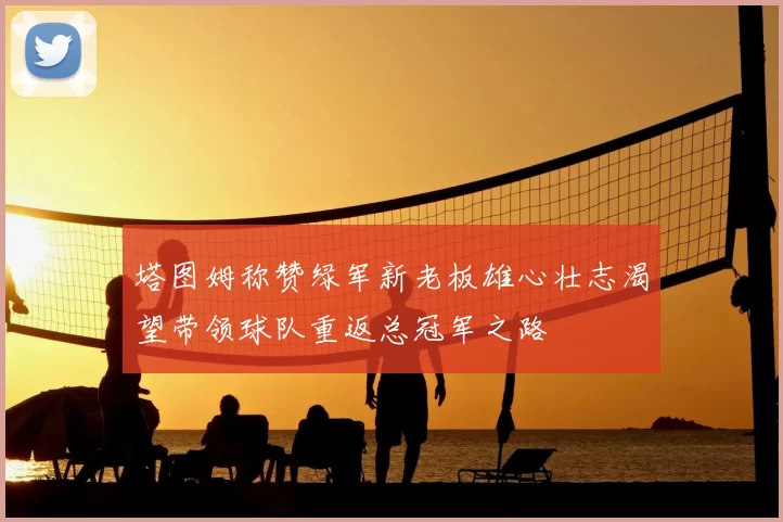 塔图姆称赞绿军新老板雄心壮志渴望带领球队重返总冠军之路
