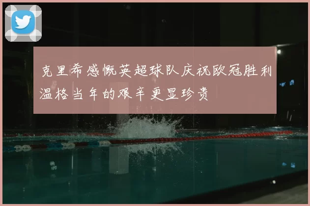 克里希感慨英超球队庆祝欧冠胜利温格当年的艰辛更显珍贵